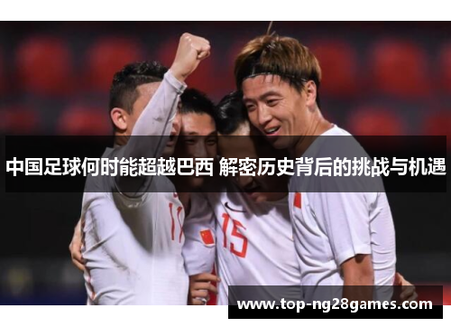 中国足球何时能超越巴西 解密历史背后的挑战与机遇