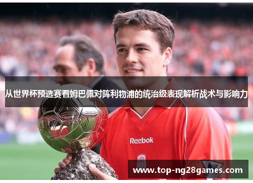 从世界杯预选赛看姆巴佩对阵利物浦的统治级表现解析战术与影响力 从世界杯预选赛看姆巴佩对阵利物浦的统治级表现解析战术与影响力