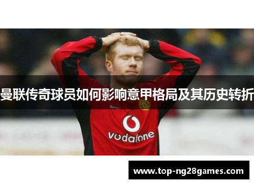 曼联传奇球员如何影响意甲格局及其历史转折